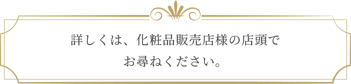 詳しくは、化粧品販売店様の店頭でお尋ねください。